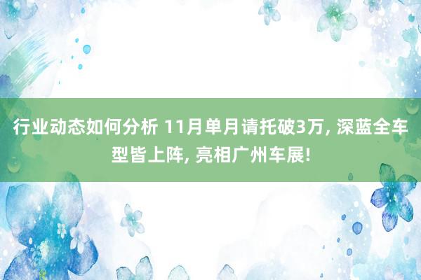 行业动态如何分析 11月单月请托破3万, 深蓝全车型皆上阵, 亮相广州车展!