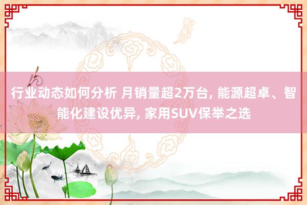 行业动态如何分析 月销量超2万台, 能源超卓、智能化建设优异, 家用SUV保举之选