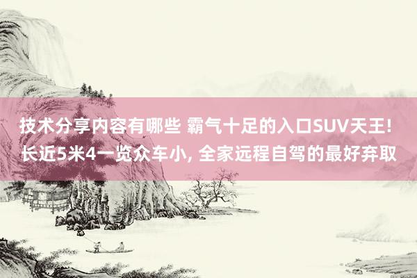 技术分享内容有哪些 霸气十足的入口SUV天王! 长近5米4一览众车小, 全家远程自驾的最好弃取