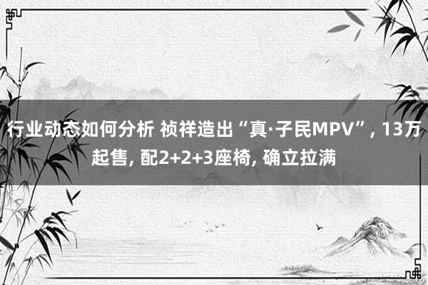 行业动态如何分析 祯祥造出“真·子民MPV”, 13万起售, 配2+2+3座椅, 确立拉满