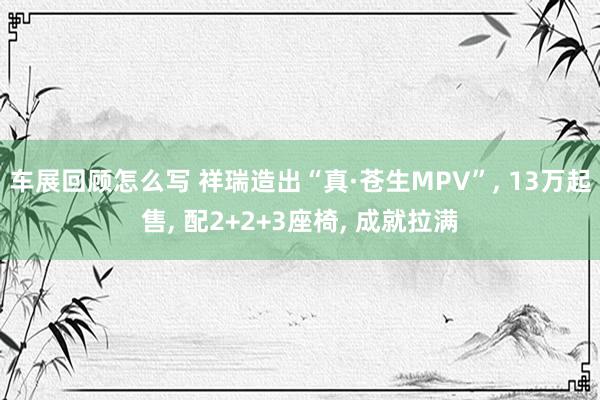 车展回顾怎么写 祥瑞造出“真·苍生MPV”, 13万起售, 配2+2+3座椅, 成就拉满