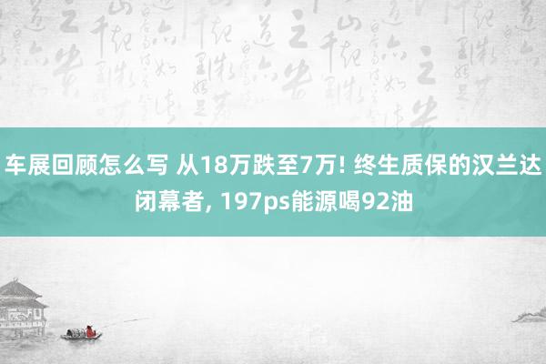 车展回顾怎么写 从18万跌至7万! 终生质保的汉兰达闭幕者, 197ps能源喝92油