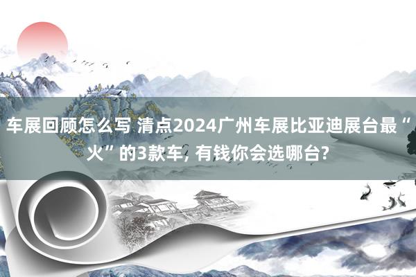 车展回顾怎么写 清点2024广州车展比亚迪展台最“火”的3款车, 有钱你会选哪台?