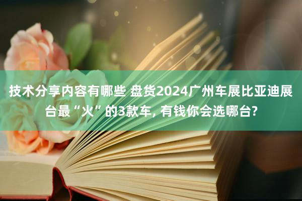 技术分享内容有哪些 盘货2024广州车展比亚迪展台最“火”的3款车, 有钱你会选哪台?