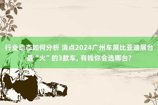 行业动态如何分析 清点2024广州车展比亚迪展台最“火”的3款车, 有钱你会选哪台?