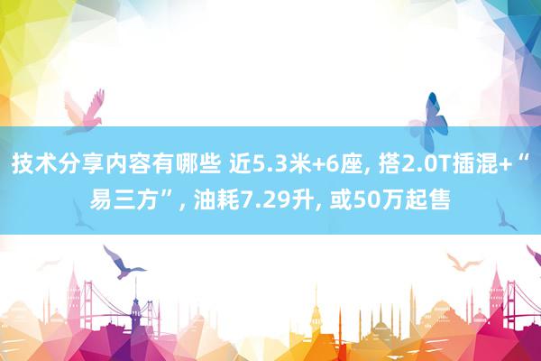 技术分享内容有哪些 近5.3米+6座, 搭2.0T插混+“易三方”, 油耗7.29升, 或50万起售