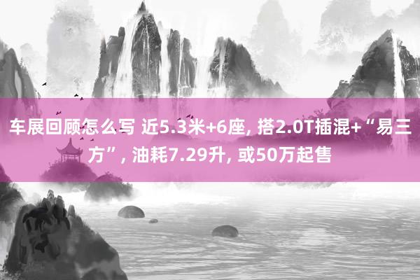 车展回顾怎么写 近5.3米+6座, 搭2.0T插混+“易三方”, 油耗7.29升, 或50万起售