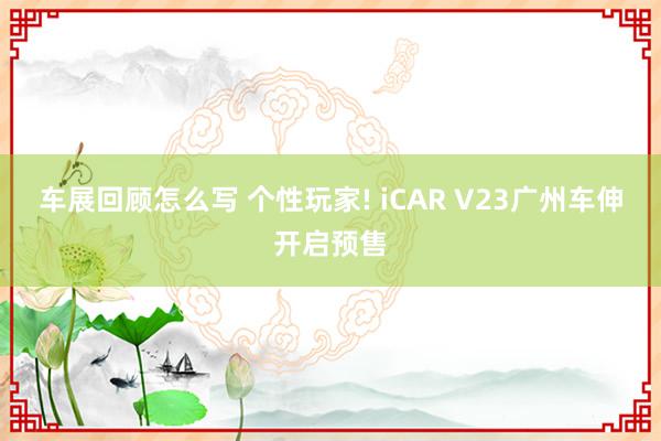 车展回顾怎么写 个性玩家! iCAR V23广州车伸开启预售