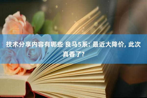 技术分享内容有哪些 良马5系: 最近大降价, 此次真香了?