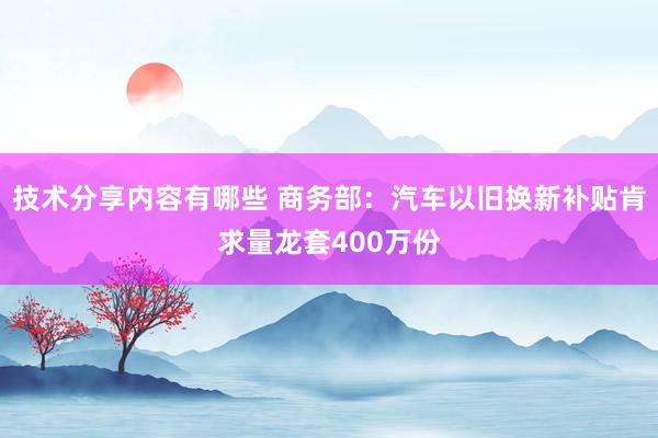 技术分享内容有哪些 商务部：汽车以旧换新补贴肯求量龙套400万份