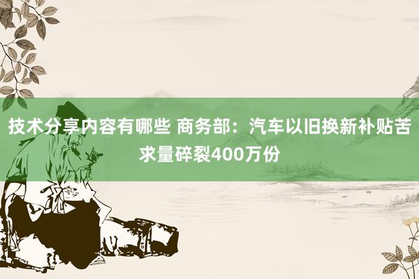 技术分享内容有哪些 商务部：汽车以旧换新补贴苦求量碎裂400万份