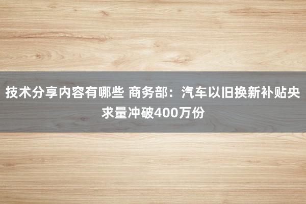 技术分享内容有哪些 商务部：汽车以旧换新补贴央求量冲破400万份