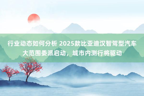 行业动态如何分析 2025款比亚迪汉智驾型汽车大范围委派启动，城市内测行将驱动