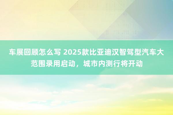 车展回顾怎么写 2025款比亚迪汉智驾型汽车大范围录用启动，城市内测行将开动