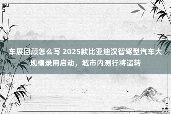 车展回顾怎么写 2025款比亚迪汉智驾型汽车大规模录用启动，城市内测行将运转