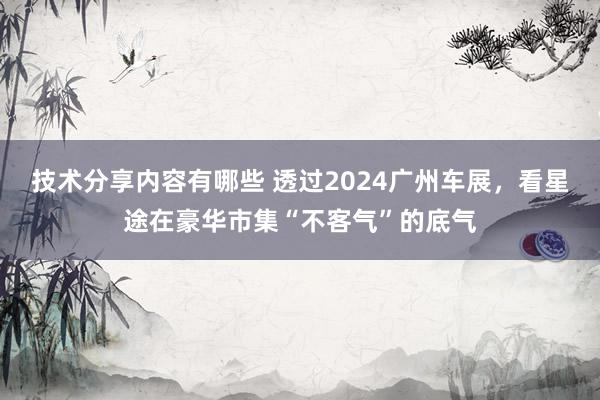 技术分享内容有哪些 透过2024广州车展，看星途在豪华市集“不客气”的底气