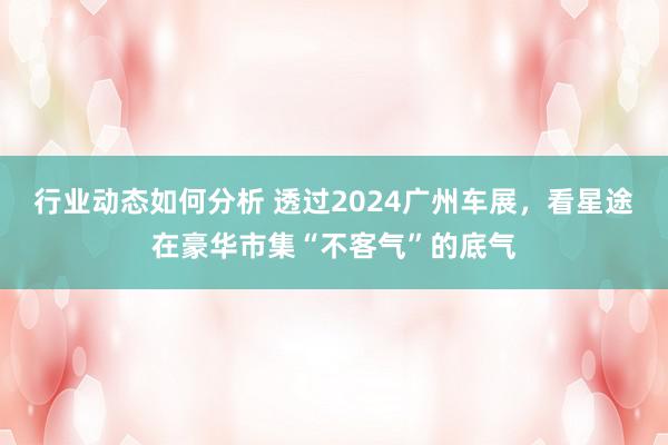 行业动态如何分析 透过2024广州车展，看星途在豪华市集“不客气”的底气