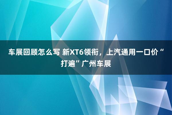 车展回顾怎么写 新XT6领衔，上汽通用一口价“打遍”广州车展