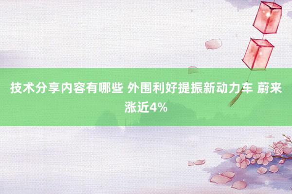 技术分享内容有哪些 外围利好提振新动力车 蔚来涨近4%