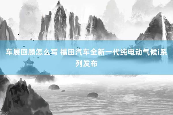 车展回顾怎么写 福田汽车全新一代纯电动气候i系列发布