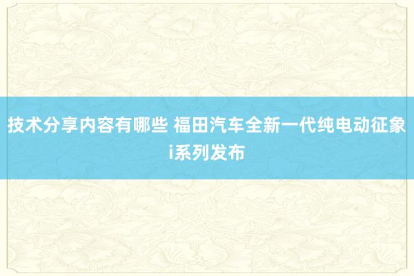 技术分享内容有哪些 福田汽车全新一代纯电动征象i系列发布