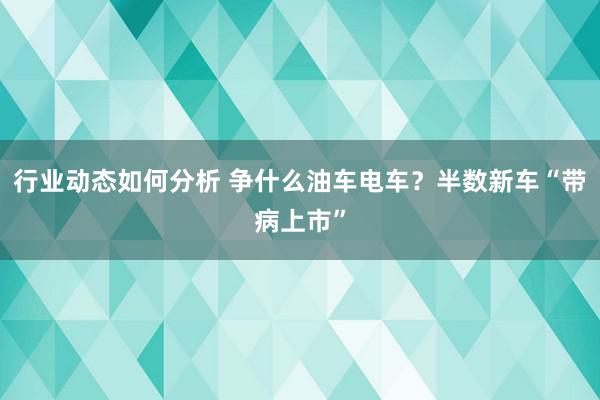 行业动态如何分析 争什么油车电车？半数新车“带病上市”