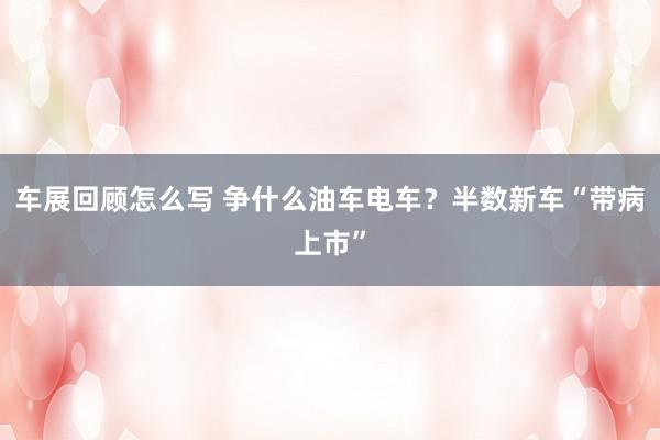 车展回顾怎么写 争什么油车电车？半数新车“带病上市”