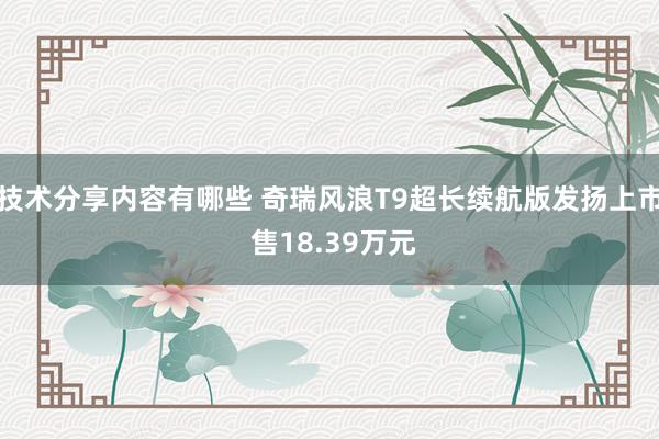 技术分享内容有哪些 奇瑞风浪T9超长续航版发扬上市 售18.39万元