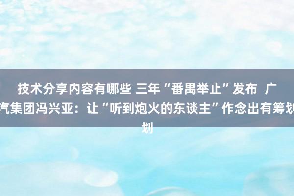 技术分享内容有哪些 三年“番禺举止”发布  广汽集团冯兴亚：让“听到炮火的东谈主”作念出有筹划