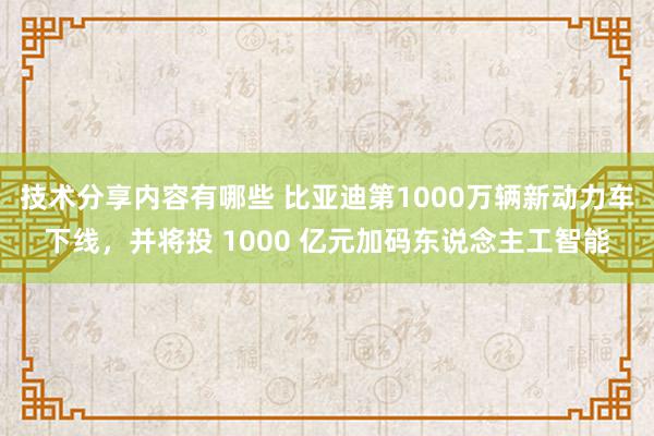 技术分享内容有哪些 比亚迪第1000万辆新动力车下线，并将投 1000 亿元加码东说念主工智能