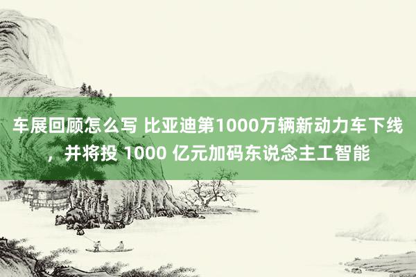 车展回顾怎么写 比亚迪第1000万辆新动力车下线，并将投 1000 亿元加码东说念主工智能