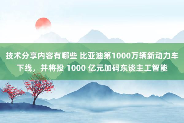 技术分享内容有哪些 比亚迪第1000万辆新动力车下线，并将投 1000 亿元加码东谈主工智能