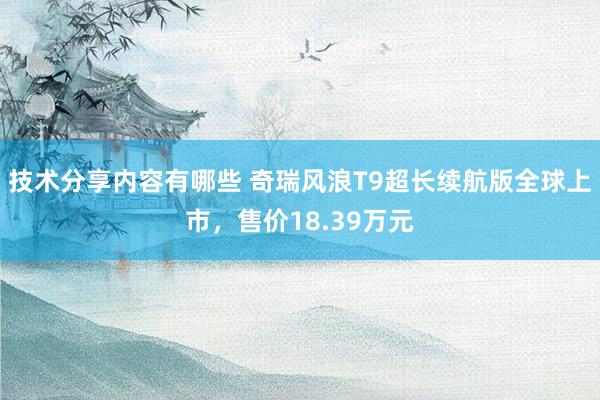 技术分享内容有哪些 奇瑞风浪T9超长续航版全球上市，售价18.39万元