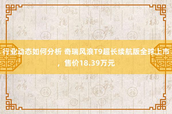 行业动态如何分析 奇瑞风浪T9超长续航版全球上市，售价18.39万元