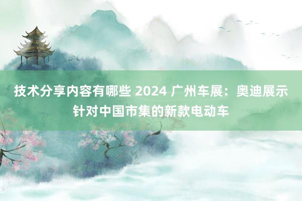 技术分享内容有哪些 2024 广州车展：奥迪展示针对中国市集的新款电动车