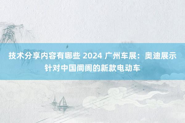 技术分享内容有哪些 2024 广州车展：奥迪展示针对中国阛阓的新款电动车