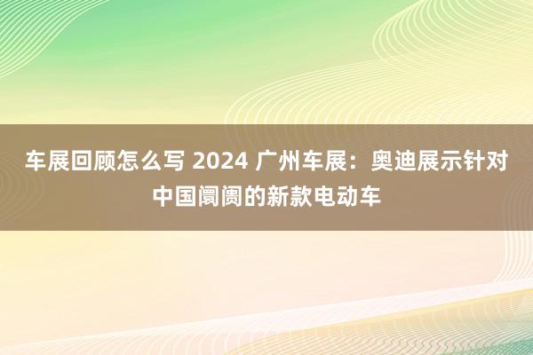 车展回顾怎么写 2024 广州车展：奥迪展示针对中国阛阓的新款电动车