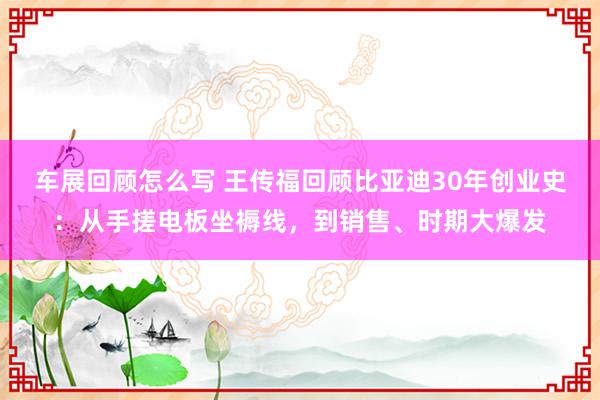 车展回顾怎么写 王传福回顾比亚迪30年创业史：从手搓电板坐褥线，到销售、时期大爆发