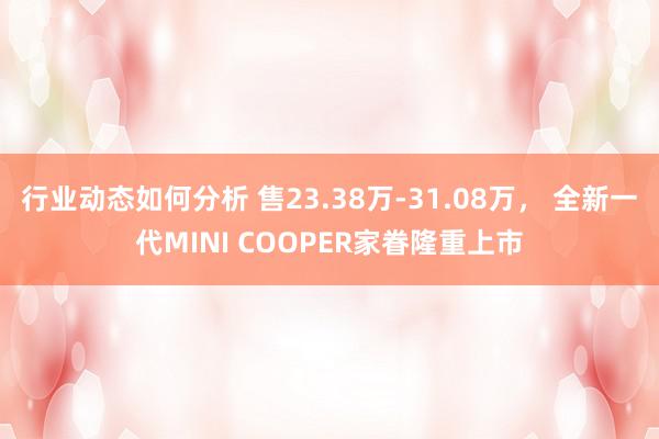 行业动态如何分析 售23.38万-31.08万， 全新一代MINI COOPER家眷隆重上市