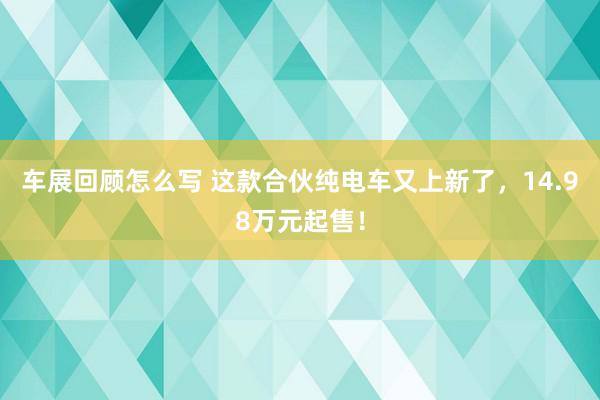 车展回顾怎么写 这款合伙纯电车又上新了，14.98万元起售！