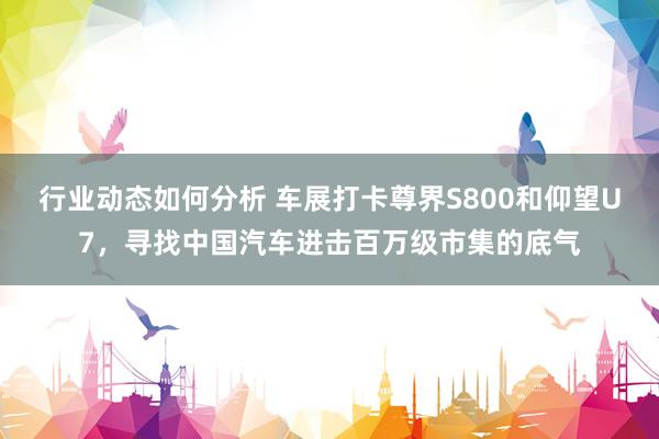 行业动态如何分析 车展打卡尊界S800和仰望U7，寻找中国汽车进击百万级市集的底气