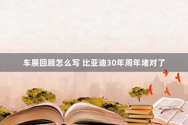 车展回顾怎么写 比亚迪30年周年堵对了