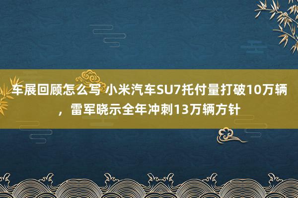 车展回顾怎么写 小米汽车SU7托付量打破10万辆，雷军晓示全年冲刺13万辆方针