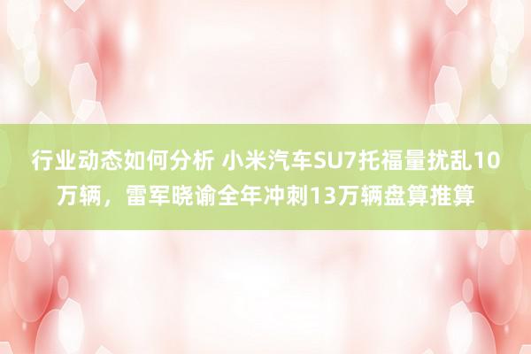 行业动态如何分析 小米汽车SU7托福量扰乱10万辆，雷军晓谕全年冲刺13万辆盘算推算