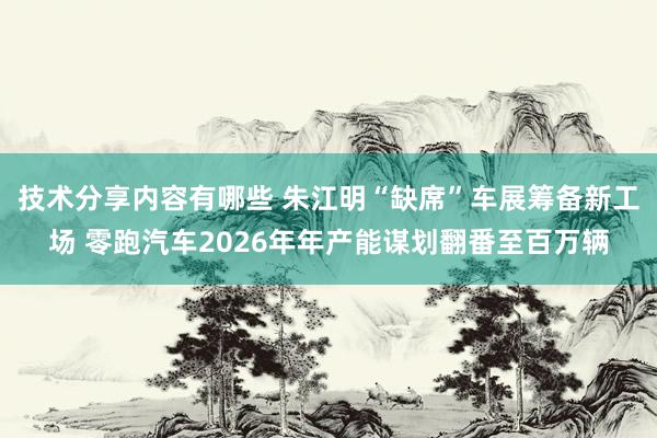 技术分享内容有哪些 朱江明“缺席”车展筹备新工场 零跑汽车2026年年产能谋划翻番至百万辆