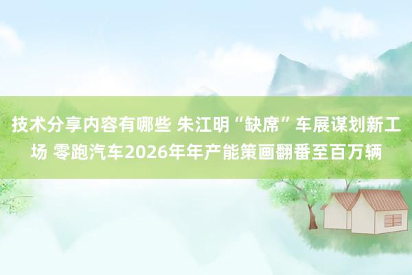 技术分享内容有哪些 朱江明“缺席”车展谋划新工场 零跑汽车2026年年产能策画翻番至百万辆