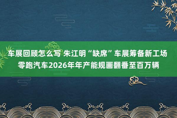 车展回顾怎么写 朱江明“缺席”车展筹备新工场 零跑汽车2026年年产能规画翻番至百万辆