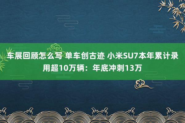 车展回顾怎么写 单车创古迹 小米SU7本年累计录用超10万辆：年底冲刺13万