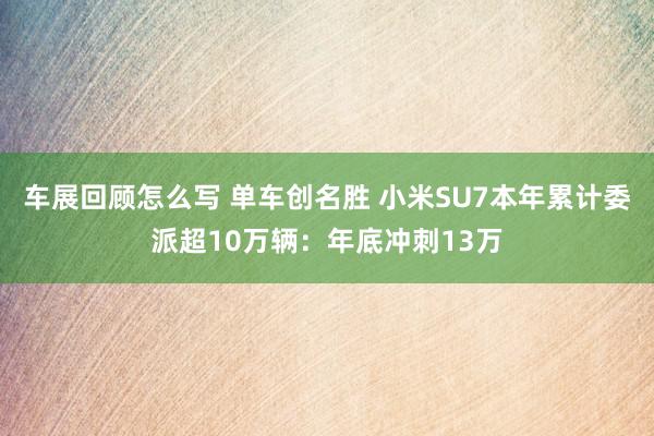 车展回顾怎么写 单车创名胜 小米SU7本年累计委派超10万辆：年底冲刺13万