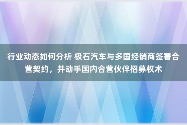 行业动态如何分析 极石汽车与多国经销商签署合营契约，并动手国内合营伙伴招募权术